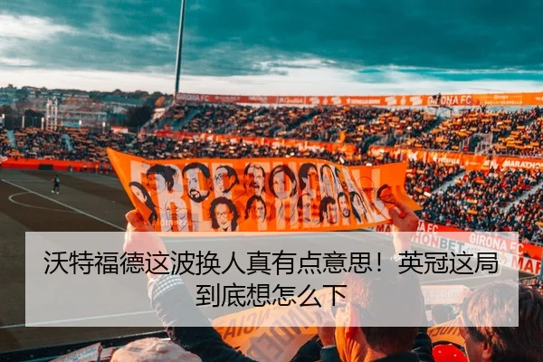 沃特福德这波换人真有点意思！英冠这局到底想怎么下
