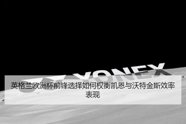 英格兰欧洲杯前锋选择如何权衡凯恩与沃特金斯效率表现 - leyu