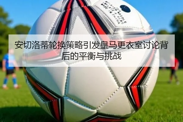 安切洛蒂轮换策略引发皇马更衣室讨论背后的平衡与挑战