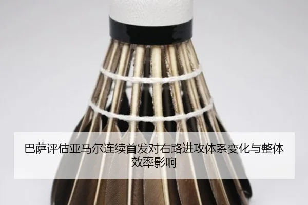 巴萨评估亚马尔连续首发对右路进攻体系变化与整体效率影响