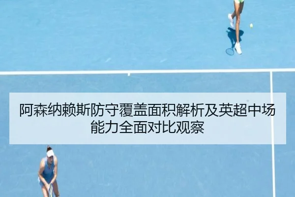 阿森纳赖斯防守覆盖面积解析及英超中场能力全面对比观察