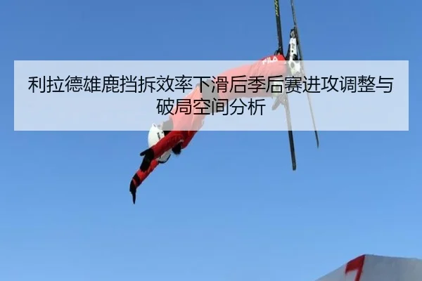 利拉德雄鹿挡拆效率下滑后季后赛进攻调整与破局空间分析