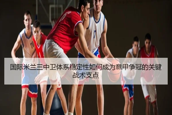 国际米兰三中卫体系稳定性如何成为意甲争冠的关键战术支点 - leyu