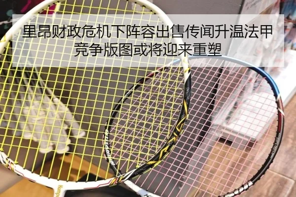 里昂财政危机下阵容出售传闻升温法甲竞争版图或将迎来重塑