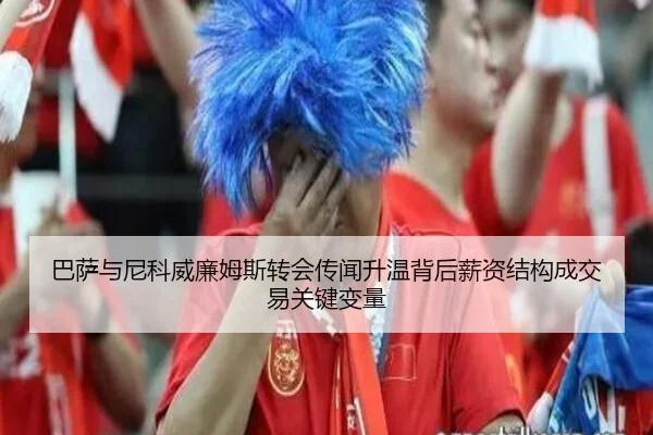 巴萨与尼科威廉姆斯转会传闻升温背后薪资结构成交易关键变量