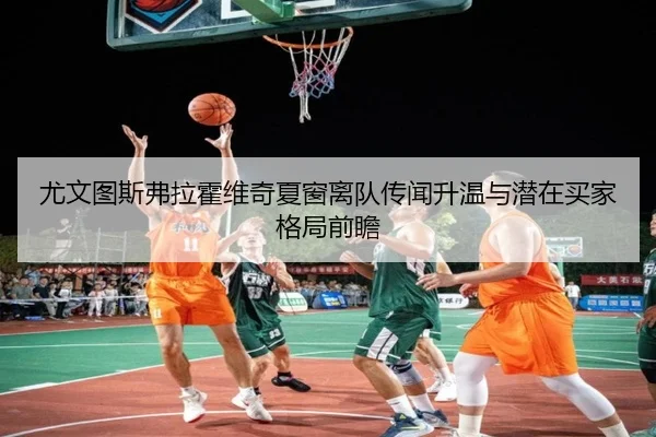 尤文图斯弗拉霍维奇夏窗离队传闻升温与潜在买家格局前瞻