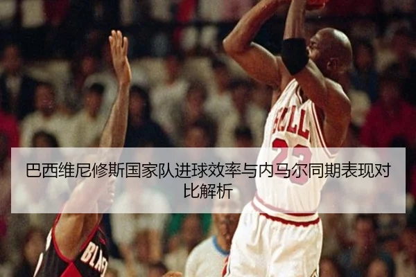 巴西维尼修斯国家队进球效率与内马尔同期表现对比解析