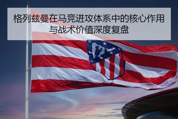 格列兹曼在马竞进攻体系中的核心作用与战术价值深度复盘