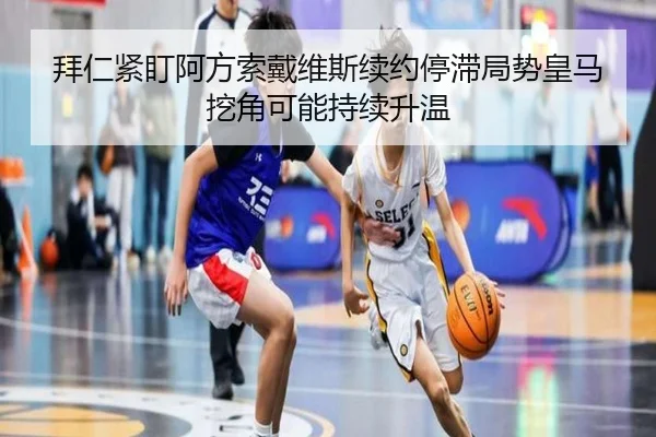 拜仁紧盯阿方索戴维斯续约停滞局势皇马挖角可能持续升温