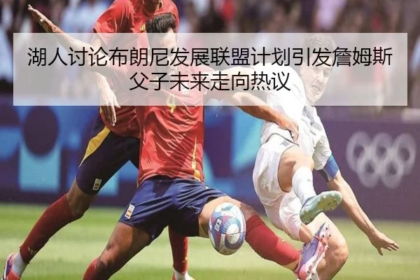 湖人讨论布朗尼发展联盟计划引发詹姆斯父子未来走向热议