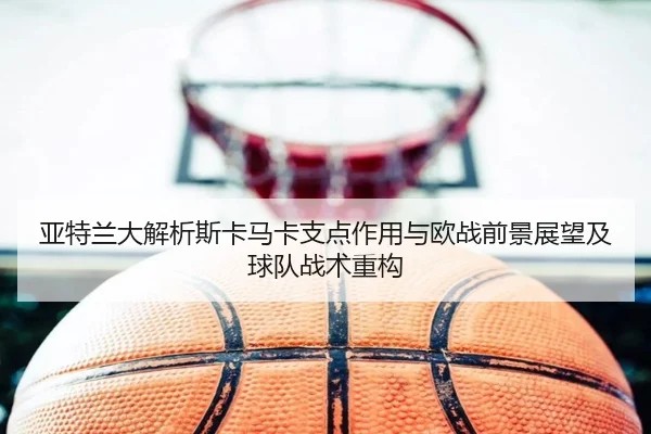 亚特兰大解析斯卡马卡支点作用与欧战前景展望及球队战术重构