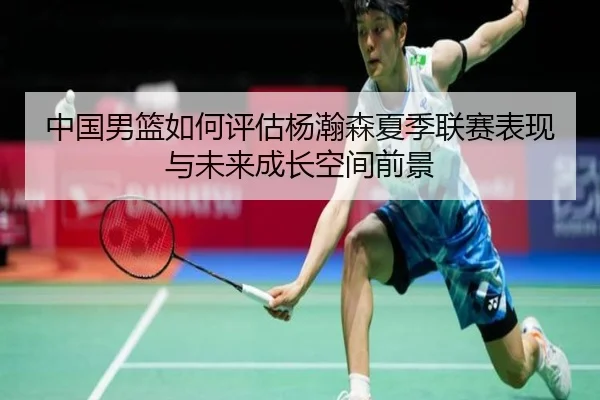 中国男篮如何评估杨瀚森夏季联赛表现与未来成长空间前景