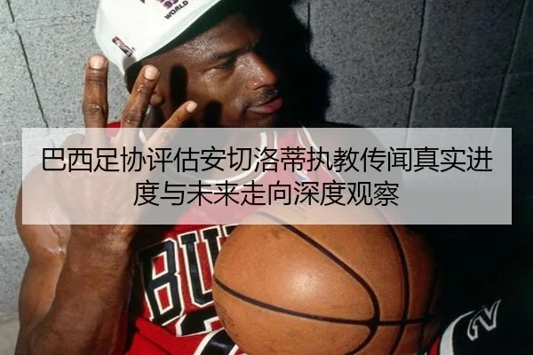 巴西足协评估安切洛蒂执教传闻真实进度与未来走向深度观察