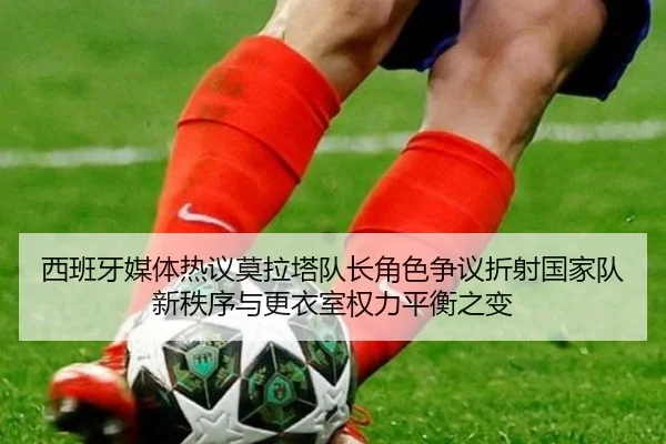 西班牙媒体热议莫拉塔队长角色争议折射国家队新秩序与更衣室权力平衡之变