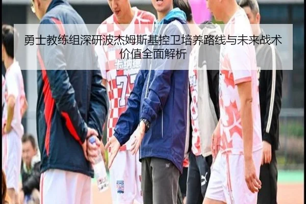勇士教练组深研波杰姆斯基控卫培养路线与未来战术价值全面解析