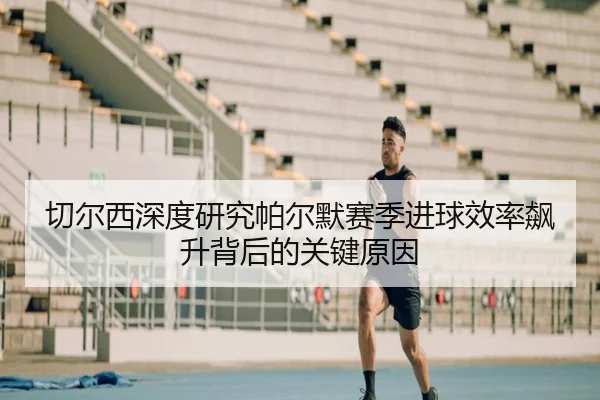 切尔西深度研究帕尔默赛季进球效率飙升背后的关键原因