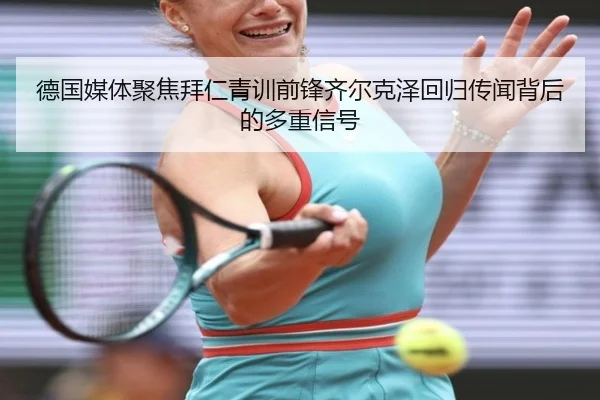 德国媒体聚焦拜仁青训前锋齐尔克泽回归传闻背后的多重信号
