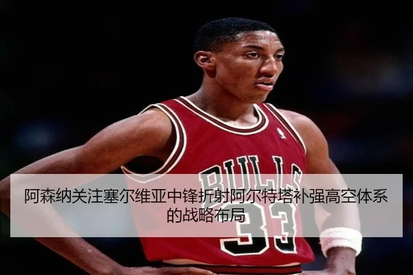 阿森纳关注塞尔维亚中锋折射阿尔特塔补强高空体系的战略布局